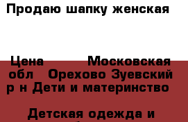 Продаю шапку женская.  › Цена ­ 700 - Московская обл., Орехово-Зуевский р-н Дети и материнство » Детская одежда и обувь   